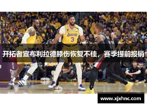 开拓者宣布利拉德膝伤恢复不佳，赛季提前报销