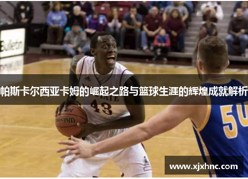 帕斯卡尔西亚卡姆的崛起之路与篮球生涯的辉煌成就解析